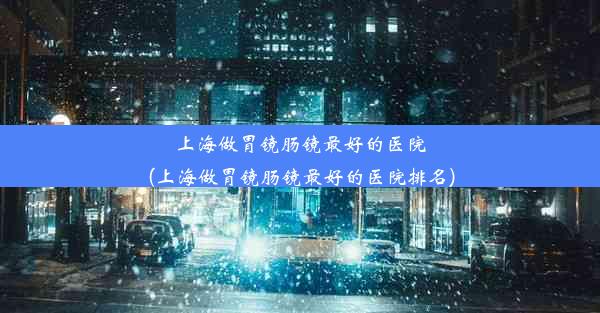 <b>上海做胃镜肠镜最好的医院(上海做胃镜肠镜最好的医院排名)</b>