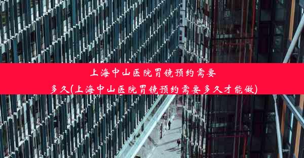 上海中山医院胃镜预约需要多久(上海中山医院胃镜预约需要多久才能做)