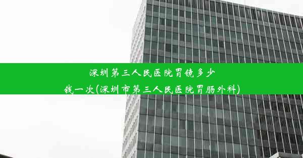 深圳第三人民医院胃镜多少钱一次(深圳市第三人民医院胃肠外科)