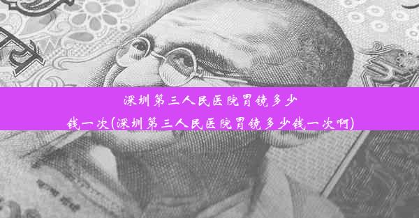 深圳第三人民医院胃镜多少钱一次(深圳第三人民医院胃镜多少钱一次啊)