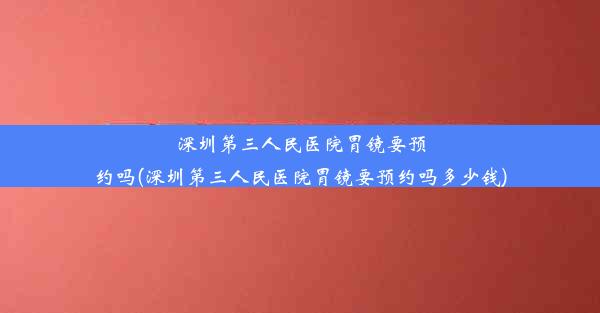 深圳第三人民医院胃镜要预约吗(深圳第三人民医院胃镜要预约吗多少钱)