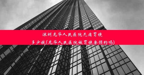 深圳龙华人民医院无痛胃镜多少钱(龙华人民医院做胃镜要预约吗)