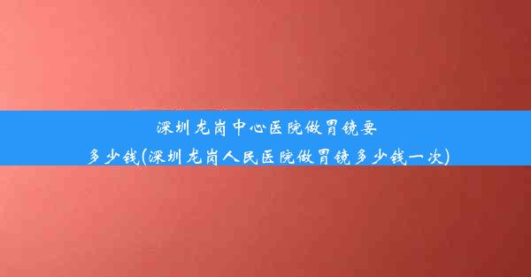 深圳龙岗中心医院做胃镜要多少钱(深圳龙岗人民医院做胃镜多少钱一次)