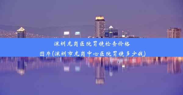 深圳龙岗医院胃镜检查价格图片(深圳市龙岗中心医院胃镜多少钱)