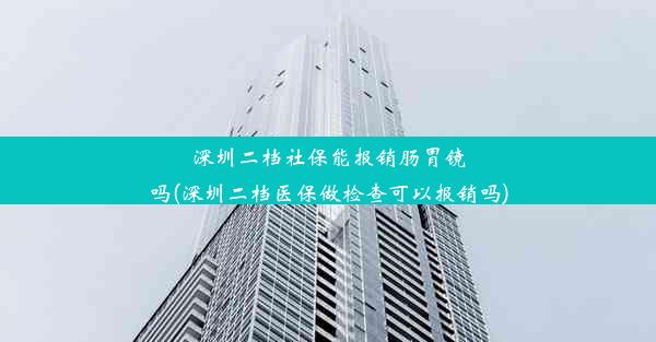 深圳二档社保能报销肠胃镜吗(深圳二档医保做检查可以报销吗)