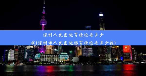 深圳人民医院胃镜检查多少钱(深圳市人民医院肠胃镜检查多少钱)