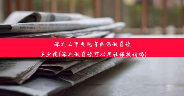 深圳三甲医院有医保做胃镜多少钱(深圳做胃镜可以用社保报销吗)