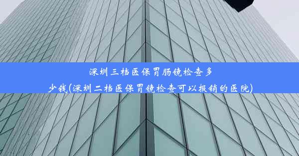 深圳三档医保胃肠镜检查多少钱(深圳二档医保胃镜检查可以报销的医院)