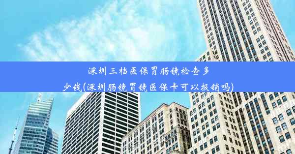 深圳三档医保胃肠镜检查多少钱(深圳肠镜胃镜医保卡可以报销吗)