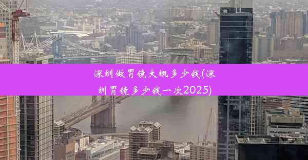 深圳做胃镜大概多少钱(深圳胃镜多少钱一次2025)