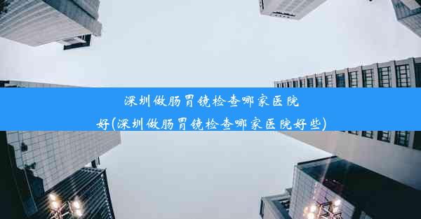 深圳做肠胃镜检查哪家医院好(深圳做肠胃镜检查哪家医院好些)