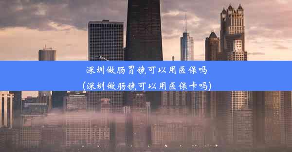 深圳做肠胃镜可以用医保吗(深圳做肠镜可以用医保卡吗)