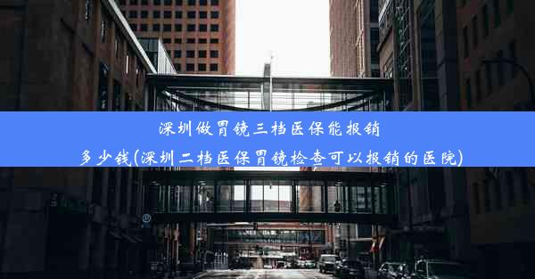 深圳做胃镜三档医保能报销多少钱(深圳二档医保胃镜检查可以报销的医院)