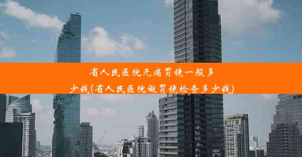 省人民医院无痛胃镜一般多少钱(省人民医院做胃镜检查多少钱)