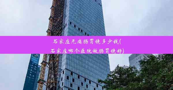 石家庄无痛肠胃镜多少钱(石家庄哪个医院做肠胃镜好)