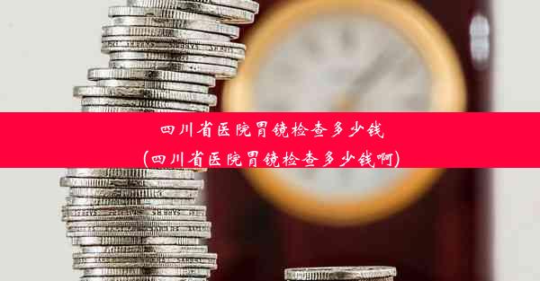 四川省医院胃镜检查多少钱(四川省医院胃镜检查多少钱啊)