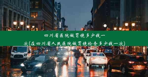 四川省医院做胃镜多少钱一次(在四川省人民医院做胃镜检查多少钱一次)