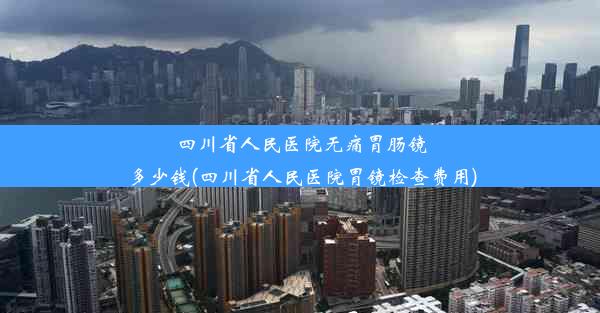 四川省人民医院无痛胃肠镜多少钱(四川省人民医院胃镜检查费用)