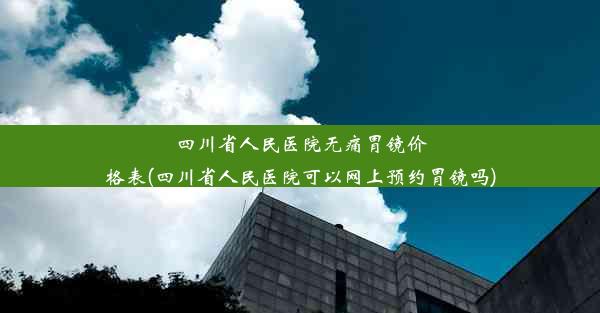 <b>四川省人民医院无痛胃镜价格表(四川省人民医院可以网上预约胃镜吗)</b>