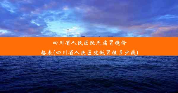 四川省人民医院无痛胃镜价格表(四川省人民医院做胃镜多少钱)