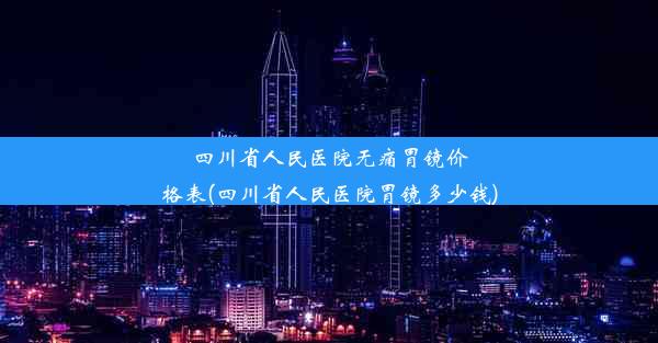 四川省人民医院无痛胃镜价格表(四川省人民医院胃镜多少钱)