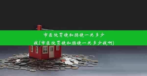 市医院胃镜和肠镜一共多少钱(市医院胃镜和肠镜一共多少钱啊)