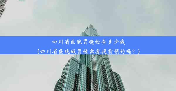 四川省医院胃镜检查多少钱(四川省医院做胃镜需要提前预约吗？)