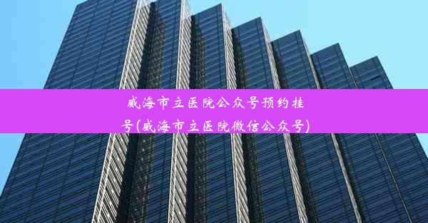 威海市立医院公众号预约挂号(威海市立医院微信公众号)