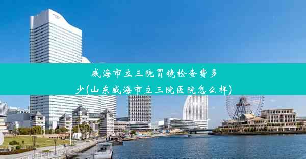 <b>威海市立三院胃镜检查费多少(山东威海市立三院医院怎么样)</b>