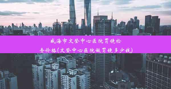 威海市文登中心医院胃镜检查价格(文登中心医院做胃镜多少钱)