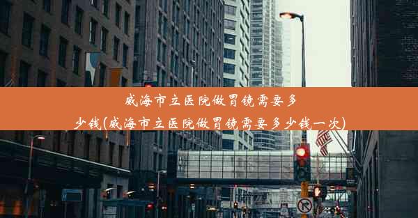 威海市立医院做胃镜需要多少钱(威海市立医院做胃镜需要多少钱一次)