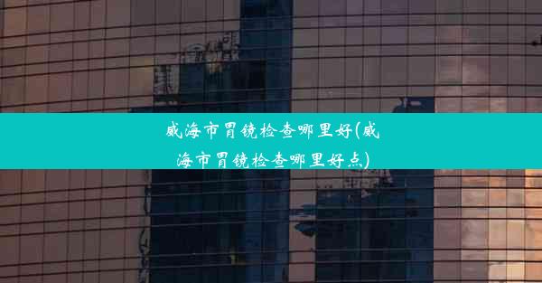 威海市胃镜检查哪里好(威海市胃镜检查哪里好点)