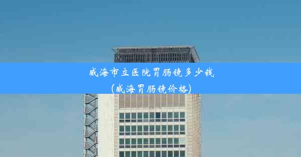 威海市立医院胃肠镜多少钱(威海胃肠镜价格)