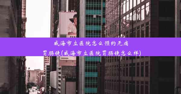 威海市立医院怎么预约无痛胃肠镜(威海市立医院胃肠镜怎么样)