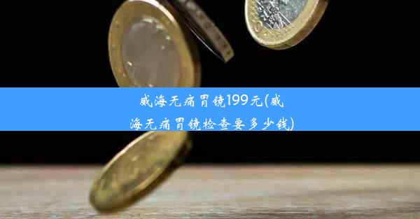 威海无痛胃镜199元(威海无痛胃镜检查要多少钱)