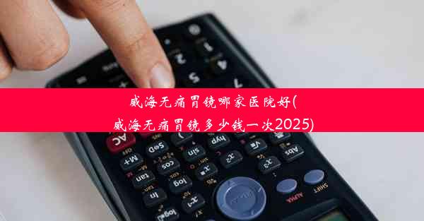 威海无痛胃镜哪家医院好(威海无痛胃镜多少钱一次2025)