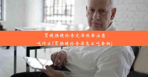 胃镜肠镜检查完后饮食注意吃什么(胃肠镜检查后怎么吃食物)