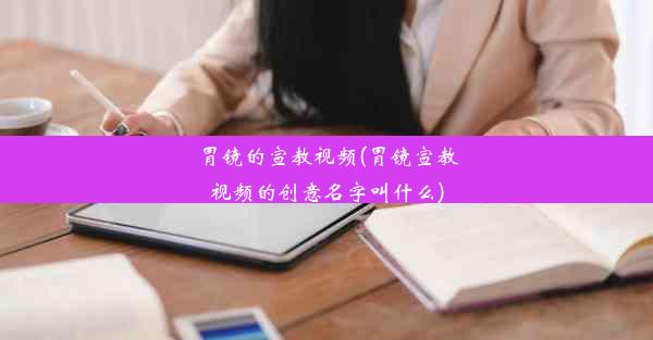 胃镜的宣教视频(胃镜宣教视频的创意名字叫什么)