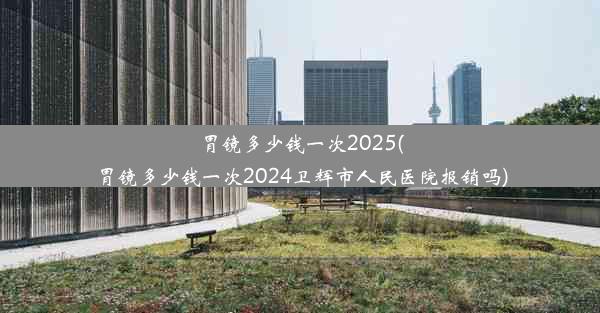 胃镜多少钱一次2025(胃镜多少钱一次2024卫辉市人民医院报销吗)