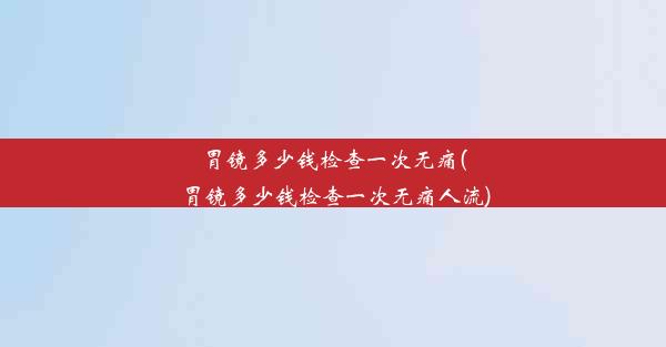 胃镜多少钱检查一次无痛(胃镜多少钱检查一次无痛人流)