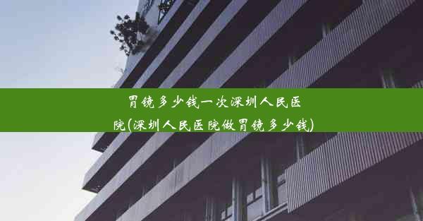 胃镜多少钱一次深圳人民医院(深圳人民医院做胃镜多少钱)