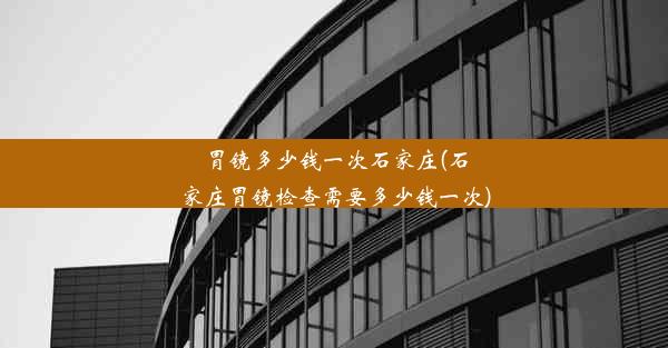 胃镜多少钱一次石家庄(石家庄胃镜检查需要多少钱一次)