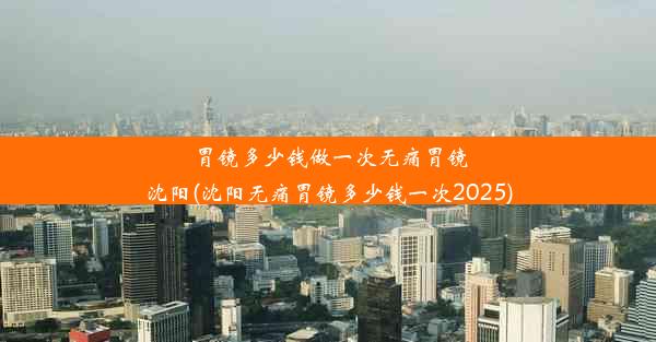 胃镜多少钱做一次无痛胃镜沈阳(沈阳无痛胃镜多少钱一次2025)