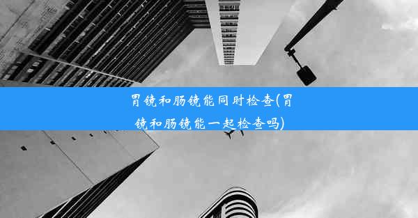 胃镜和肠镜能同时检查(胃镜和肠镜能一起检查吗)