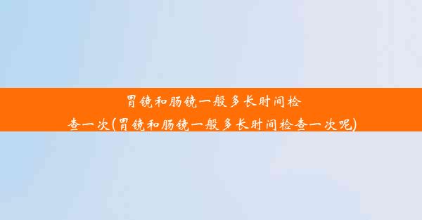 胃镜和肠镜一般多长时间检查一次(胃镜和肠镜一般多长时间检查一次呢)