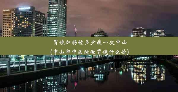 胃镜加肠镜多少钱一次中山(中山市中医院做胃镜什么价)