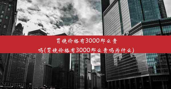 胃镜价格有3000那么贵吗(胃镜价格有3000那么贵吗为什么)