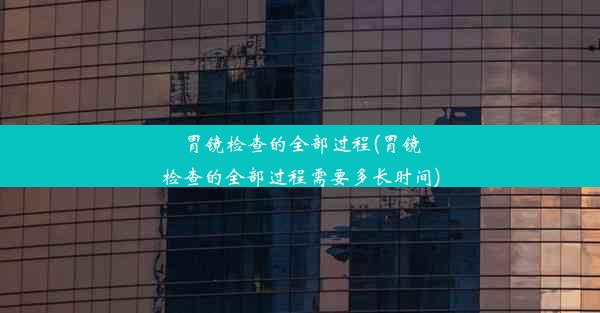 胃镜检查的全部过程(胃镜检查的全部过程需要多长时间)