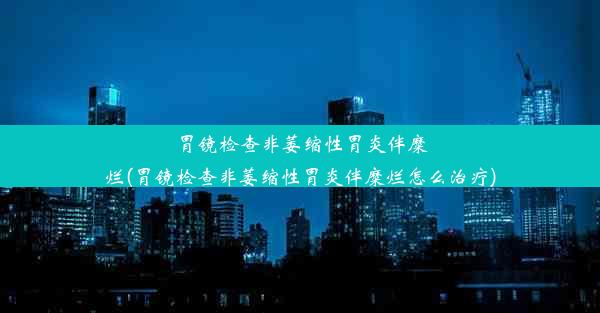 胃镜检查非萎缩性胃炎伴糜烂(胃镜检查非萎缩性胃炎伴糜烂怎么治疗)