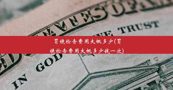 胃镜检查费用大概多少(胃镜检查费用大概多少钱一次)